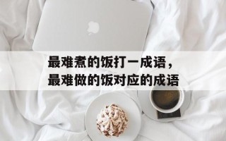 最难煮的饭打一成语，最难做的饭对应的成语