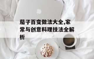 茄子百变做法大全,家常与创意料理技法全解析