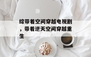 综带着空间穿越电视剧，带着逆天空间穿越重生