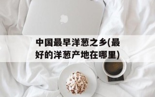 中国最早洋葱之乡(最好的洋葱产地在哪里)
