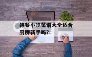 韩餐小吃菜谱大全适合厨房新手吗？