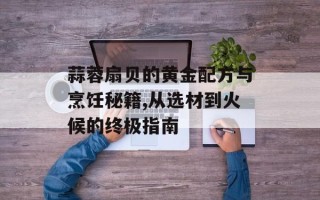 蒜蓉扇贝的黄金配方与烹饪秘籍,从选材到火候的终极指南