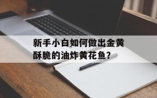 新手小白如何做出金黄酥脆的油炸黄花鱼？