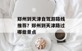 郑州到天津自驾游路线推荐？郑州到天津路过哪些景点