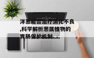 洋葱能否治疗消化不良,科学解析葱属植物的胃肠保护机制