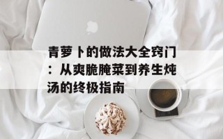青萝卜的做法大全窍门：从爽脆腌菜到养生炖汤的终极指南