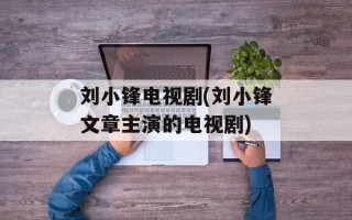 刘小锋电视剧(刘小锋文章主演的电视剧)