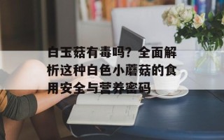 白玉菇有毒吗？全面解析这种白色小蘑菇的食用安全与营养密码