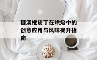 糖渍橙皮丁在烘焙中的创意应用与风味提升指南