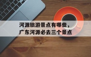河源旅游景点有哪些，广东河源必去三个景点