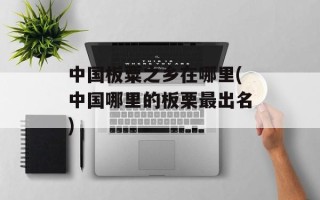 中国板粟之乡在哪里(中国哪里的板栗最出名)