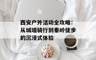 西安户外活动全攻略：从城墙骑行到秦岭徒步的沉浸式体验
