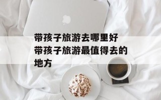 带孩子旅游去哪里好 带孩子旅游最值得去的地方