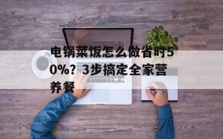 电锅菜饭怎么做省时50%？3步搞定全家营养餐