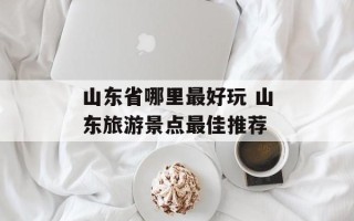 山东省哪里最好玩 山东旅游景点最佳推荐
