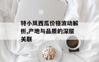特小凤西瓜价格波动解析,产地与品质的深层关联