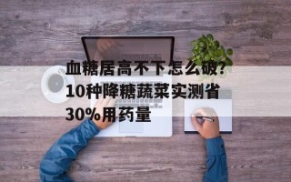 血糖居高不下怎么破？10种降糖蔬菜实测省30%用药量