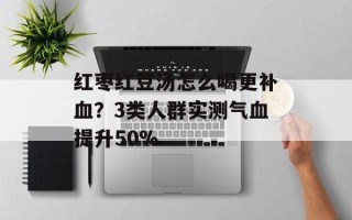 红枣红豆汤怎么喝更补血？3类人群实测气血提升50%