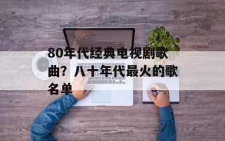 80年代经典电视剧歌曲？八十年代最火的歌名单
