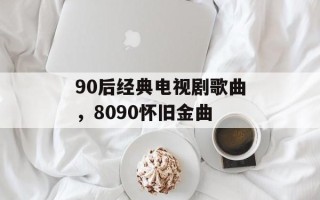 90后经典电视剧歌曲，8090怀旧金曲