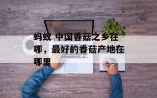 蚂蚁 中国香菇之乡在哪，最好的香菇产地在哪里