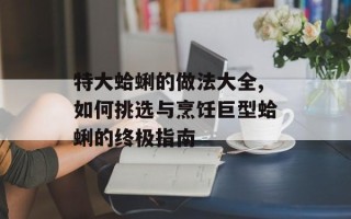 特大蛤蜊的做法大全,如何挑选与烹饪巨型蛤蜊的终极指南