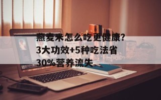 燕麦米怎么吃更健康？3大功效+5种吃法省30%营养流失
