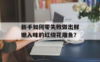 新手如何零失败做出鲜嫩入味的红烧花雕鱼？