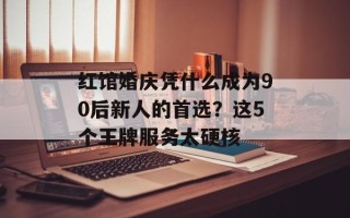 红馆婚庆凭什么成为90后新人的首选？这5个王牌服务太硬核