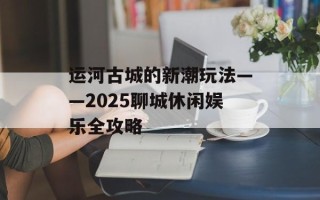 运河古城的新潮玩法——2025聊城休闲娱乐全攻略