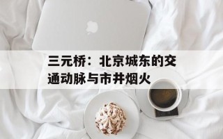 三元桥：北京城东的交通动脉与市井烟火