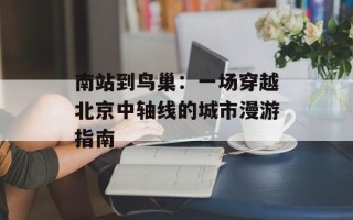 南站到鸟巢：一场穿越北京中轴线的城市漫游指南