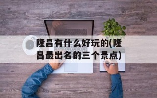 隆昌有什么好玩的(隆昌最出名的三个景点)