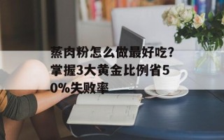 蒸肉粉怎么做最好吃？掌握3大黄金比例省50%失败率