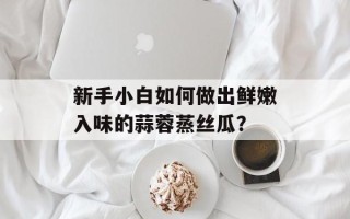 新手小白如何做出鲜嫩入味的蒜蓉蒸丝瓜？