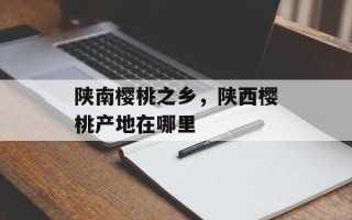 陕南樱桃之乡，陕西樱桃产地在哪里