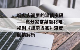 烟火人间里的温情密码——高分家常菜题材电视剧《暖厨当家》深度剧情解析