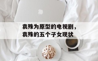 袁殊为原型的电视剧，袁殊的五个子女现状