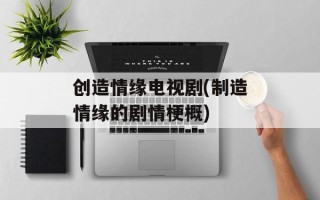 创造情缘电视剧(制造情缘的剧情梗概)