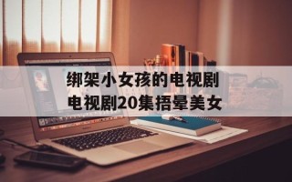 绑架小女孩的电视剧 电视剧20集捂晕美女