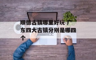 顺德古镇哪里好玩 广东四大古镇分别是哪四个