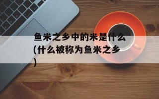 鱼米之乡中的米是什么(什么被称为鱼米之乡)