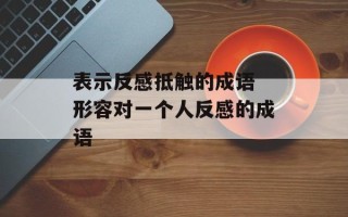 表示反感抵触的成语 形容对一个人反感的成语