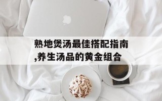 熟地煲汤最佳搭配指南,养生汤品的黄金组合