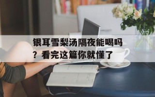 银耳雪梨汤隔夜能喝吗？看完这篇你就懂了