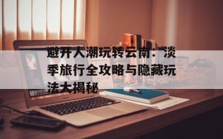 避开人潮玩转云南：淡季旅行全攻略与隐藏玩法大揭秘