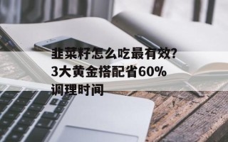 韭菜籽怎么吃最有效？3大黄金搭配省60%调理时间