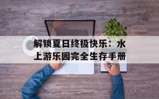 解锁夏日终极快乐：水上游乐园完全生存手册