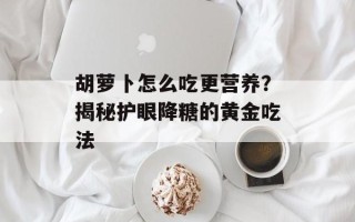 胡萝卜怎么吃更营养？揭秘护眼降糖的黄金吃法