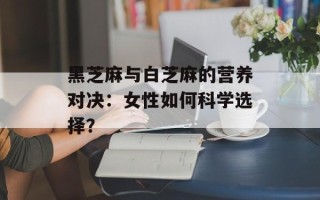 黑芝麻与白芝麻的营养对决：女性如何科学选择？